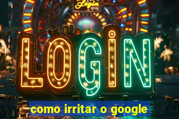 como irritar o google